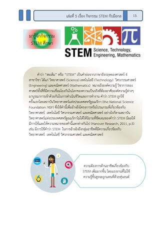 เล่มที่ 5 เรื่อง กิจกรรม STEM กับมือกล 13.
คาว่า “สะเต็ม” หรือ “STEM” เป็นคาย่อจากภาษาอังกฤษของศาสตร์ 4
สาขาวิชา ได้แก่ วิทยาศาสตร์ (Science) เทคโนโลยี (Technology) วิศวกรรมศาสตร์
(Engineering) และคณิตศาสตร์ (Mathematics) หมายถึงองค์ความรู้ วิชาการของ
ศาสตร์ทั้งสี่ที่มีความเชื่อมโยงกันในโลกของความเป็นจริงที่ต้องอาศัยองค์ความรู้ต่างๆ
มาบูรณาการเข้าด้วยกันในการดาเนินชีวิตและการทางาน คาว่า STEM ถูกใช้
ครั้งแรกโดยสถาบันวิทยาศาสตร์แห่งประเทศสหรัฐอเมริกา (the National Science
Foundation: NSF) ซึ่งใช้คานี้เพื่ออ้างถึงโครงการหรือโปรแกรมที่เกี่ยวข้องกับ
วิทยาศาสตร์ เทคโนโลยี วิศวกรรมศาสตร์ และคณิตศาสตร์ อย่างไรก็ตามสถาบัน
วิทยาศาสตร์แห่งประเทศสหรัฐอเมริกาไม่ได้ให้นิยามที่ชัดเจนของคาว่า STEM มีผลให้
มีการใช้และให้ความหมายของคานี้แตกต่างกันไป (Hanover Research, 2011, p.5)
เช่น มีการใช้คาว่า STEM ในการอ้างอิงถึงกลุ่มอาชีพที่มีความเกี่ยวข้องกับ
วิทยาศาสตร์ เทคโนโลยี วิศวกรรมศาสตร์ และคณิตศาสตร์
มารู้จักกิจกรรม
STEM ศึกษา
ความต้องการด้านอาชีพเกี่ยวข้องกับ
STEM เพิ่มมากขึ้น โดยแรงงานที่ไม่ใช้
ความรู้ขั้นสูงจะถูกแทนที่ด้วยหุ่นยนต์
 