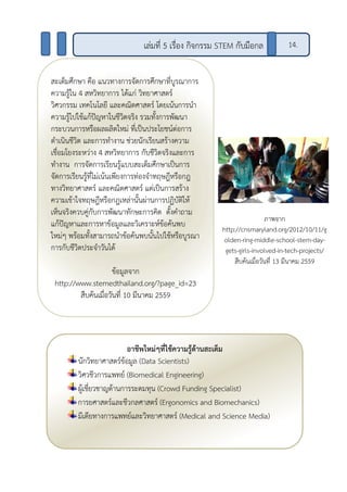 สะเต็มศึกษา คือ แนวทางการจัดการศึกษาที่บูรณาการ
ความรู้ใน 4 สหวิทยาการ ได้แก่ วิทยาศาสตร์
วิศวกรรม เทคโนโลยี และคณิตศาสตร์ โดยเน้นการนา
ความรู้ไปใช้แก้ปัญหาในชีวิตจริง รวมทั้งการพัฒนา
กระบวนการหรือผลผลิตใหม่ ที่เป็นประโยชน์ต่อการ
ดาเนินชีวิต และการทางาน ช่วยนักเรียนสร้างความ
เชื่อมโยงระหว่าง 4 สหวิทยาการ กับชีวิตจริงและการ
ทางาน การจัดการเรียนรู้แบบสะเต็มศึกษาเป็นการ
จัดการเรียนรู้ที่ไม่เน้นเพียงการท่องจาทฤษฎีหรือกฎ
ทางวิทยาศาสตร์ และคณิตศาสตร์ แต่เป็นการสร้าง
ความเข้าใจทฤษฎีหรือกฎเหล่านั้นผ่านการปฏิบัติให้
เห็นจริงควบคู่กับการพัฒนาทักษะการคิด ตั้งคาถาม
แก้ปัญหาและการหาข้อมูลและวิเคราะห์ข้อค้นพบ
ใหม่ๆ พร้อมทั้งสามารถนาข้อค้นพบนั้นไปใช้หรือบูรณา
การกับชีวิตประจาวันได้
ข้อมูลจาก
http://www.stemedthailand.org/?page_id=23
สืบค้นเมื่อวันที่ 10 มีนาคม 2559
เล่มที่ 5 เรื่อง กิจกรรม STEM กับมือกล 14.
ภาพจาก
http://cnsmaryland.org/2012/10/11/g
olden-ring-middle-school-stem-day-
gets-girls-involved-in-tech-projects/
สืบค้นเมื่อวันที่ 13 มีนาคม 2559
อาชีพใหม่ๆที่ใช้ความรู้ด้านสะเต็ม
นักวิทยาศาสตร์ข้อมูล (Data Scientists)
วิศวชีวการแพทย์ (Biomedical Engineering)
ผู้เชี่ยวชาญด้านการระดมทุน (Crowd Funding Specialist)
การยศาสตร์และชีวกลศาสตร์ (Ergonomics and Biomechanics)
มีเดียทางการแพทย์และวิทยาศาสตร์ (Medical and Science Media)
 