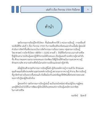ชุดกิจกรรมการเรียนรู้วิชาชีววิทยา ชั้นมัธยมศึกษาปีที่ 5 หน่วยการเรียนรู้ : การเคลื่อนที่
ของสิ่งมีชีวิต เล่มที่ 5 เรื่อง กิจกรรม STEM กับการเคลื่อนที่ของข้อต่อและกล้ามเนื้อมือ ผู้สอนได้
ดาเนินการจัดทาขึ้นเพื่อประกอบในการจัดกิจกรรมการเรียนการสอน กลุ่มสาระการเรียนรู้
วิทยาศาสตร์ รายวิชาชีววิทยา รหัสวิชา ว 32242 สาระที่ 1 สิ่งมีชีวิตกับกระบวนการดารงชีวิต
ซึ่งผู้เรียนสามารถเรียนรู้และปฏิบัติกิจกรรมได้ด้วยตนเอง เรียนรู้และสร้างองค์ความรู้ตามลาดับ
ขั้น ศักยภาพและความสามารถของตนเอง ช่วยพัฒนาให้ผู้เรียนมีทักษะในการแสวงหาความรู้
ทักษะความคิด สามารถดารงชีวิตในโลกแห่งการเปลี่ยนแปลงอย่างรู้เท่าทัน
เมื่อผู้เรียนศึกษาชุดกิจกรรมการเรียนรู้นี้แล้ว ผู้เรียนจะมีความรู้ ความเข้าใจ ทักษะและ
คุณลักษณะอันพึงประสงค์ตามจุดประสงค์การเรียนรู้ เพราะนอกจากความรู้ คาถาม สื่อการเรียนรู้
ที่ถูกจัดทาอย่างเป็นระบบขั้นตอนแล้ว ยังเชื่อมโยงกับแหล่งข้อมูลวีดิทัศน์เพื่อช่วยขยายขอบเขต
ของการรับรู้ของผู้เรียนอีกด้วย
ผู้สอนหวังว่า ชุดกิจกรรมการเรียนรู้เล่มนี้ จะเป็นประโยชน์อย่างยิ่งแก่ผู้เรียน ครูผู้สอน
และผู้ที่สนใจนาไปใช้ในการพัฒนาผู้เรียนให้เป็นบุคคลแห่งการเรียนรู้และมีความปกติสุข
ในการดารงชีวิต
กมลรัตน์ ฉิมพาลี
คานา
เล่มที่ 5 เรื่อง กิจกรรม STEM กับมือกล ก.
 