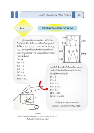 ลาดับฟีโบนักชีและสัดส่วนร่างกายมนุษย์
เล่มที่ 5 เรื่อง กิจกรรม STEM กับมือกล 21.
สัดส่วนของร่างกายมนุษย์มีความเกี่ยวข้อง
กับลาดับเลขฟีโบนักชี สามารถเขียนเป็นอนุกรมได้
ดังนี้คือ 1, 1, 2, 3, 5, 8, 13, 21, 34, 55, 89, x, y,
x+y, …ชุดตัวเลขนี้มีความสัมพันธ์กันอย่างชัดเจน
นั่นคือ ตัวเลขตัวถัดมา คือ ผลรวมของตัวเลขสองชุด
ก่อนหน้านี้ได้แก่
0+1 =1,
1+1 = 2,
1+2 = 3,
2+3 = 5,
3+5 = 8,
5+8 = 13,
8+13 = 21 ....
และเมื่อนาตัวเลขฟีโบนักชีและเมื่อนาผลของ
เลขฟีโบนักชีลาดับถัดไปมาหารจานวนก่อน
หน้าจะได้ค่าค่าหนึ่งดังนี้
1/1 = 1
2/1 = 2
3/2 = 1.5
5/3 = 1.666...
8/5 = 1.6
13/8= 1.625
21/13 = 1.61538…
ซึ่งเรียกค่านี้ว่าอัตราส่วนทองคา
(Golden Section) คือสัดส่วน 0.618:1
Math
ภาพจาก
https://www.goldennumber.net/human-hand-foot/
สืบค้นเมื่อวันที่ 15 มีนาคม 2559
 