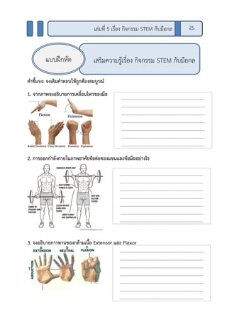 คาชี้แจง: จงเติมคาตอบให้ถูกต้องสมบูรณ์
1. จากภาพจงอธิบายการเคลื่อนไหวของมือ
2. การออกกาลังกายในภาพอาศัยข้อต่อของแขนและข้อมืออย่างไร
3. จงอธิบายการทานของกล้ามเนื้อ Extensor และ Flexor
เสริมความรู้เรื่อง กิจกรรม STEM กับมือกลแบบฝึกหัด
เล่มที่ 5 เรื่อง กิจกรรม STEM กับมือกล 25.
…………………………..…………………………..…………
…………………………..…………………………..…………
…………………………..…………………………..…………
…………………………..…………………………..…………
…………………………..…………………………..…………
…………………………..…………………………..…………
…………………………..…………………………..…………
…………………………..…………………………..…………
…………………………..…………………………..…………
…………………………..…………………………..…………
…………………………..…………………………..…………
…………………………..…………………………..…………
…………………………..…………………………..…………
…………………………..…………………………..…………
…………………………..…………………………..…………
…………………………..…………………………..…………
…………………………..…………………………..…………
…………………………..…………………………..…………
…………………………..…………………………..…………
…………………………..…………………………..…………
…………………………..…………………………..…………
…………………………..…………………………..…………
…………………………..…………………………..…………
…………………………..…………………………..…………
 