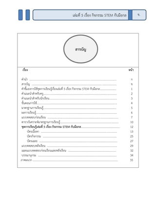 เรื่อง หน้า
คานา ................................................................................................................................
สารบัญ .............................................................................................................................
คาชี้แจงการใช้ชุดการเรียนรู้เรื่องเล่มที่ 5 เรื่อง กิจกรรม STEM กับมือกล........................
คาแนะนาสาหรับครู............................................................................................................
คาแนะนาสาหรับนักเรียน....................................................................................................
ขั้นตอนการใช้......................................................................................................................
มาตรฐานการเรียนรู้............................................................................................................
ผลการเรียนรู้.......................................................................................................................
แบบทดสอบก่อนเรียน ........................................................................................................
ตารางวิเคราะห์มาตรฐานการเรียนรู้......................................................................................
ชุดการเรียนรู้เล่มที่ 5 เรื่อง กิจกรรม STEM กับมือกล………………………………………………….
บัตรเนื้อหา ................................................................................................................
บัตรกิจกรรม .............................................................................................................
บัตรเฉลย ...................................................................................................................
แบบทดสอบหลังเรียน .......................................................................................................
เฉลยแบบทดสอบก่อนเรียนและหลังเรียน .......................................................................
บรรณานุกรม ....................................................................................................................
ภาคผนวก .............................................................................................................................
ก
ข
1
2
3
4
5
6
7
10
12
13
25
27
29
32
34
35
สารบัญ
ข.เล่มที่ 5 เรื่อง กิจกรรม STEM กับมือกล
 