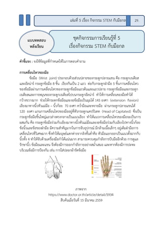 คาชี้แจง : จงใช้ข้อมูลที่กาหนดให้ในการตอบคาถาม
การเคลื่อนไหวของมือ
ข้อมือ (Wrist joint) ประกอบด้วยส่วนปลายของกระดูกปลายแขน คือ กระดูกเรเดียส
และอัลน่าร์ กระดูกข้อมือ 8 ชิ้น เรียงกันเป็น 2 แถว ต่อกับกระดูกฝ่ามือ 5 ชิ้นการเคลื่อนไหว
ของข้อมือผ่านการเคลื่อนไหวของกระดูกข้อมือแถวต้นและแถวปลาย กระดูกข้อมือและกระดูก
เรเดียสและการหมุนของกระดูกเรเดียสไปบนกระดูกอัลน่าร์ ทาให้การเคลื่อนของมือทาได้
กว้างขวางมาก ช่วยให้กระดกข้อมือและงอข้อมือเป็นมุมได้ 145 องศา (extension flexion)
เอียงมาทางนิ้วหัวแม่มือ – นิ้วก้อย 70 องศา คว่ามือและหงายมือ ผ่านกระดูกปลายแขนได้
120 องศา แกนการเคลื่อนไหวของมืออยู่ที่หัวกระดูกแคปปิเตท (Head of Capitated) ซึ่งเป็น
กระดูกข้อมือชิ้นใหญ่แถวล่างตรงกลางเป็นแนวเอียง ทาให้แนวการเคลื่อนไหวของมือจะเป็นการ
ผสมกัน คือ กระดูกข้อมือร่วมกับเอียงมาทางนิ้วหัวแม่มือและงอข้อมือร่วมกับเอียงไปทางนิ้วก้อย
ข้อนิ้วและข้อของฝ่ามือ มีความสาคัญมากในการจับอุปกรณ์ มีกล้ามเนื้อเล็กๆ อยู่เต็มฝ่ามือการ
เคลื่อนไหวที่วิเศษมาก ซึ่งทาให้มนุษย์แตกต่างจากลิงชั้นต่าคือ หัวมือแยกออกเป็นแนวตั้งฉากกับ
นิ้วทั้ง 4 ทาให้จับด้ามเครื่องมือกาได้แน่นมาก สามารถควบคุมกาลังการบีบมืออีกด้วย การดูแล
รักษานิ้ว ข้อมือและแขน จึงต้องมีการออกกาลังกายอย่างสม่าเสมอ และหากต้องมีการปะทะ
บริเวณข้อมีการป้องกัน เช่น การใส่ปลอกผ้ารัดข้อมือ
ภาพจาก
https://www.doctor.or.th/article/detail/5934
สืบค้นเมื่อวันที่ 15 มีนาคม 2559
ชุดกิจกรรมการเรียนรู้ที่ 5
เรื่องกิจกรรม STEM กับมือกล
แบบทดสอบ
หลังเรียน
29.เล่มที่ 5 เรื่อง กิจกรรม STEM กับมือกล
 