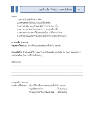 เหตุผล
1. เพราะเอ็นจะยิ่งอักเสบมากขึ้น
2. เพราะช่วยทาให้กระดูกกลับเข้าที่ได้เร็วขึ้น
3. เพราะอาจมีกระดูกหักจะทาให้อาการปวดรุนแรงขึ้น
4. เพราะการนวดจะช่วยบรรเทาการบวมของกล้ามเนื้อ
5. เพราะอาการปวดควรใช้เวลาอย่างน้อย 7 วันในการสังเกต
6. เพราะอาจเป็นเพียงการบวมกล้ามเนื้อหลังจากเล่นกีฬาตามปกติ
คะแนนเต็ม 6 คะแนน
เกณฑ์การให้คะแนน เลือกคาตอบและเหตุผลถูกต้องได้ 3 คะแนน
คาถามข้อที่ 4 นักเรียนจะมีวิธีการดูแลรักษาข้อมือและมืออย่างไรในก่อน ระหว่างและหลังการ
เล่นกีฬาหรือทากิจกรรมที่ใช้ข้อมือหนักๆ
เขียนคาตอบ
..........................................................................................................................................................
..........................................................................................................................................................
..........................................................................................................................................................
..........................................................................................................................................................
คะแนนเต็ม 2 คะแนน
เกณฑ์การให้คะแนน อธิบายวิธีการที่เหมาะสมและถูกต้องได้ 2 คะแนน
ระบุหรือบอกวิธีการ ได้ 1 คะแนน
เขียนไม่ถูกต้อง/วิธีการไม่เหมาะสม ไม่ได้คะแนน
เล่มที่ 5 เรื่อง กิจกรรม STEM กับมือกล 31.
 