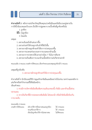 คาถามข้อที่ 3 หลังจากเล่นกีฬาเกิดอุบัติเหตุจนปวดข้อมือและข้อมือบวมอยู่หลายวัน
การใช้น้ามันนวดและบีบนวด เป็นวิธีการปฐมพยาบาลเบื้องต้นที่ถูกต้องหรือไม่
1. ถูกต้อง
2. ไม่ถูกต้อง
3. ไม่แน่ใจ
เหตุผล
1. เพราะเอ็นจะยิ่งอักเสบมากขึ้น
2. เพราะช่วยทาให้กระดูกกลับเข้าที่ได้เร็วขึ้น
3. เพราะอาจมีกระดูกหักจะทาให้อาการปวดรุนแรงขึ้น
4. เพราะการนวดจะช่วยบรรเทาการบวมของกล้ามเนื้อ
5. เพราะอาการปวดควรใช้เวลาอย่างน้อย 7 วันในการสังเกต
6. เพราะอาจเป็นเพียงการบวมกล้ามเนื้อหลังจากเล่นกีฬาตามปกติ
คะแนนเต็ม 6 คะแนน เกณฑ์การให้คะแนน เลือกคาตอบและเหตุผลถูกต้องได้ 3 คะแนน
เหตุผลที่ถูกต้องคือ
3. เพราะอาจมีกระดูกหักจะทาให้อาการปวดรุนแรงขึ้น
คาถามข้อที่ 4 นักเรียนจะมีวิธีการดูแลรักษาข้อมือและมืออย่างไรในก่อน ระหว่างและหลังการ
เล่นกีฬาหรือทากิจกรรมที่ใช้ข้อมือหนักๆ
เขียนคาตอบ
1. ควรมีการบริหารข้อมือเพื่อเพิ่มความแข็งแรงของนิ้ว ข้อมือ และกล้ามเนื้อส่วน
ปลายแขน
2. หากเป็นกีฬาที่มีการปะทะควรพันข้อมือ ใส่ปลอกผ้า หรือผ้ารัดข้อเพื่อป้องกัน
การบาดเจ็บ
คะแนนเต็ม 2 คะแนน
เกณฑ์การให้คะแนน อธิบายวิธีการที่เหมาะสมและถูกต้อง ได้ 2 คะแนน
ระบุหรือบอกวิธีการ ได้ 1 คะแนน
เขียนไม่ถูกต้อง/วิธีการไม่เหมาะสม ไม่ได้คะแนน
เล่มที่ 5 เรื่อง กิจกรรม STEM กับมือกล 33.
 