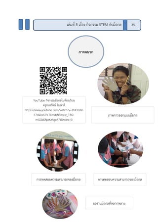 ภาคผนวก
เล่มที่ 5 เรื่อง กิจกรรม STEM กับมือกล 35.
YouTube กิจกรรมมือกลในห้องเรียน
ครูกมลรัตน์ ฉิมพาลี
https://www.youtube.com/watch?v=7hIEOlRn
F7c&list=PLTEmdJNFmjRz_T5O-
mGOzDfpzKzAgeA7I&index=3
ภาพการออกแบบมือกล
การทดสอบความสามารถของมือกล การทดสอบความสามารถของมือกล
ผลงานมือกลที่หลากหลาย
 