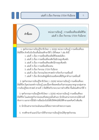 1. ชุดกิจกรรมการเรียนรู้วิชาชีววิทยา ว 32242 หน่วยการเรียนรู้ การเคลื่อนที่ของ
สิ่งมีชีวิต สาหรับนักเรียนชั้นมัธยมศึกษาปีที่ 5 มีทั้งหมด 7 เล่ม ดังนี้
1. เล่มที่ 1 เรื่อง การเคลื่อนที่ของสิ่งมีชีวิตเซลล์เดียว
2. เล่มที่ 2 เรื่อง การเคลื่อนที่ของสัตว์ไม่มีกระดูกสันหลัง
3. เล่มที่ 3 เรื่อง การเคลื่อนที่ของสัตว์มีกระดูกสันหลัง
4. เล่มที่ 4 เรื่อง การเคลื่อนที่ของคน
5. เล่มที่ 5 เรื่อง กิจกรรม STEM กับมือกล
6. เล่มที่ 6 เรื่อง กิจกรรมวิทยาศาสตร์การกีฬากับการเคลื่อนที่
7. เล่มที่ 7 เรื่อง สิ่งประดิษฐ์เพื่อช่วยเหลือคนที่มีปัญหาด้านการเคลื่อนที่
2. ชุดกิจกรรมการเรียนรู้วิชาชีววิทยา ว 32242 หน่วยการเรียนรู้ การเคลื่อนที่ของ
สิ่งมีชีวิต มีจุดประสงค์การเรียนรู้ และเนื้อหาที่สอดคล้องกับสาระและมาตรฐานกลุ่มสาระ
การเรียนรู้วิทยาศาสตร์ สาระที่ 1 สิ่งมีชีวิตกับกระบวนการดารงชีวิต ชั้นมัธยมศึกษาปีที่ 5
3. ชุดกิจกรรมการเรียนรู้วิชาชีววิทยา ว 32242 หน่วยการเรียนรู้ การเคลื่อนที่ของ
สิ่งมีชีวิต ในแต่ละชุดกิจกรรมจะเสร็จสมบูรณ์ในตัวเอง นักเรียนสามารถทบทวนได้ตามที่
ต้องการ นอกจากนี้ยังมีการเชื่อมโยงไปยังสื่อวีดิทัศน์เพื่อใช้ศึกษาและค้นคว้าเพิ่มเติม
4. นักเรียนสามารถประเมินตนเองได้โดยการตรวจคาตอบจากเฉลย
5. ควรศึกษาคาแนะนาในการใช้กิจกรรมการเรียนรู้ก่อนใช้ทุกชุดกิจกรรม
หน่วยการเรียนรู้ : การเคลื่อนที่ของสิ่งมีชีวิต
เล่มที่ 5 เรื่อง กิจกรรม STEM กับมือกล
คาชี้แจง
1.เล่มที่ 5 เรื่อง กิจกรรม STEM กับมือกล
 