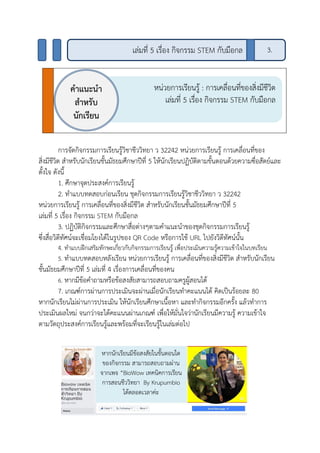 การจัดกิจกรรมการเรียนรู้วิชาชีววิทยา ว 32242 หน่วยการเรียนรู้ การเคลื่อนที่ของ
สิ่งมีชีวิต สาหรับนักเรียนชั้นมัธยมศึกษาปีที่ 5 ให้นักเรียนปฏิบัติตามขั้นตอนด้วยความซื่อสัตย์และ
ตั้งใจ ดังนี้
1. ศึกษาจุดประสงค์การเรียนรู้
2. ทาแบบทดสอบก่อนเรียน ชุดกิจกรรมการเรียนรู้วิชาชีววิทยา ว 32242
หน่วยการเรียนรู้ การเคลื่อนที่ของสิ่งมีชีวิต สาหรับนักเรียนชั้นมัธยมศึกษาปีที่ 5
เล่มที่ 5 เรื่อง กิจกรรม STEM กับมือกล
3. ปฏิบัติกิจกรรมและศึกษาสื่อต่างๆตามคาแนะนาของชุดกิจกรรมการเรียนรู้
ซึ่งสื่อวิดีทัศน์จะเชื่อมโยงได้ในรูปของ QR Code หรือการใช้ URL ไปยังวิดีทัศน์นั้น
4. ทาแบบฝึกเสริมทักษะเกี่ยวกับกิจกรรมการเรียนรู้ เพื่อประเมินความรู้ความเข้าใจในบทเรียน
5. ทาแบบทดสอบหลังเรียน หน่วยการเรียนรู้ การเคลื่อนที่ของสิ่งมีชีวิต สาหรับนักเรียน
ชั้นมัธยมศึกษาปีที่ 5 เล่มที่ 4 เรื่องการเคลื่อนที่ของคน
6. หากมีข้อคาถามหรือข้อสงสัยสามารถสอบถามครูผู้สอนได้
7. เกณฑ์การผ่านการประเมินจะผ่านเมื่อนักเรียนทาคะแนนได้ คิดเป็นร้อยละ 80
หากนักเรียนไม่ผ่านการประเมิน ให้นักเรียนศึกษาเนื้อหา และทากิจกรรมอีกครั้ง แล้วทาการ
ประเมินผลใหม่ จนกว่าจะได้คะแนนผ่านเกณฑ์ เพื่อให้มั่นใจว่านักเรียนมีความรู้ ความเข้าใจ
ตามวัตถุประสงค์การเรียนรู้และพร้อมที่จะเรียนรู้ในเล่มต่อไป
หน่วยการเรียนรู้ : การเคลื่อนที่ของสิ่งมีชีวิต
เล่มที่ 5 เรื่อง กิจกรรม STEM กับมือกล
คาแนะนา
สาหรับ
นักเรียน
หากนักเรียนมีข้อสงสัยในขั้นตอนใด
ของกิจกรรม สามารถสอบถามผ่าน
จากเพจ “BioWow เทคนิคการเรียน
การสอนชีววิทยา By Krupumbio
ได้ตลอดเวลาค่ะ
3.เล่มที่ 5 เรื่อง กิจกรรม STEM กับมือกล
 