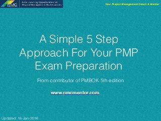 A Simple 5 Step
Approach For Your PMP
Exam Preparation
From contributor of PMBOK 5th edition
Your Project Management Coach & Mentor
Updated: 16-Jan-2016
www.pmcmentor.com
 