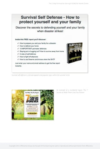 The 5 Step Formula for Earning $10,000 Per Month Online 
Survival self defense is a broad-appeal and popular topic within the survival niche. 
An example of a numbered report. The 7 
Secrets to Make Them Love You Forever 
Copyright 2014. Affilorama Group Ltd. No part of this book may be used or reproduced without permission from Affilorama. 
 