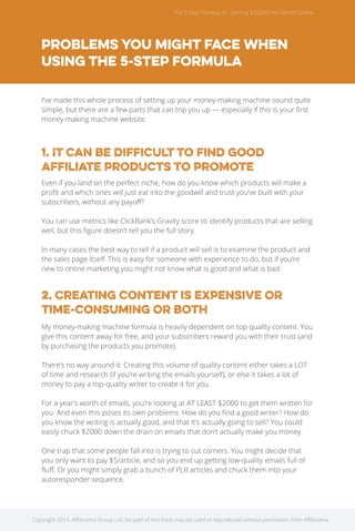 The 5 Step Formula for Earning $10,000 Per Month Online 
Problems you might face when 
using the 5-Step Formula 
I’ve made this whole process of setting up your money-making machine sound quite 
simple, but there are a few parts that can trip you up — especially if this is your first 
money-making machine website. 
1. It can be difficult to find good 
affiliate products to promote 
Even if you land on the perfect niche, how do you know which products will make a 
profit and which ones will just eat into the goodwill and trust you’ve built with your 
subscribers, without any payoff? 
You can use metrics like ClickBank’s Gravity score to identify products that are selling 
well, but this figure doesn’t tell you the full story. 
In many cases the best way to tell if a product will sell is to examine the product and 
the sales page itself. This is easy for someone with experience to do, but if you’re 
new to online marketing you might not know what is good and what is bad. 
2. Creating content is expensive OR 
time-consuming OR both 
My money-making machine formula is heavily dependent on top quality content. You 
give this content away for free, and your subscribers reward you with their trust (and 
by purchasing the products you promote). 
There’s no way around it: Creating this volume of quality content either takes a LOT 
of time and research (if you’re writing the emails yourself), or else it takes a lot of 
money to pay a top-quality writer to create it for you. 
For a year’s worth of emails, you’re looking at AT LEAST $2000 to get them written for 
you. And even this poses its own problems: How do you find a good writer? How do 
you know the writing is actually good, and that it’s actually going to sell? You could 
easily chuck $2000 down the drain on emails that don’t actually make you money. 
One trap that some people fall into is trying to cut corners. You might decide that 
you only want to pay $5/article, and so you end up getting low-quality emails full of 
fluff. Or you might simply grab a bunch of PLR articles and chuck them into your 
autoresponder sequence. 
Copyright 2014. Affilorama Group Ltd. No part of this book may be used or reproduced without permission from Affilorama. 
 