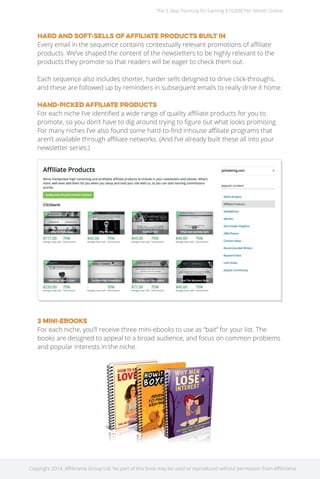 The 5 Step Formula for Earning $10,000 Per Month Online 
Hard and soft-sells of affiliate products built in 
Every email in the sequence contains contextually relevant promotions of affiliate 
products. We’ve shaped the content of the newsletters to be highly relevant to the 
products they promote so that readers will be eager to check them out. 
Each sequence also includes shorter, harder sells designed to drive click-throughs, 
and these are followed up by reminders in subsequent emails to really drive it home. 
Hand-picked affiliate products 
For each niche I’ve identified a wide range of quality affiliate products for you to 
promote, so you don’t have to dig around trying to figure out what looks promising. 
For many niches I’ve also found some hard-to-find inhouse affiliate programs that 
aren’t available through affiliate networks. (And I’ve already built these all into your 
newsletter series.) 
3 mini-eBooks 
For each niche, you’ll receive three mini-ebooks to use as “bait” for your list. The 
books are designed to appeal to a broad audience, and focus on common problems 
and popular interests in the niche. 
Copyright 2014. Affilorama Group Ltd. No part of this book may be used or reproduced without permission from Affilorama. 
 