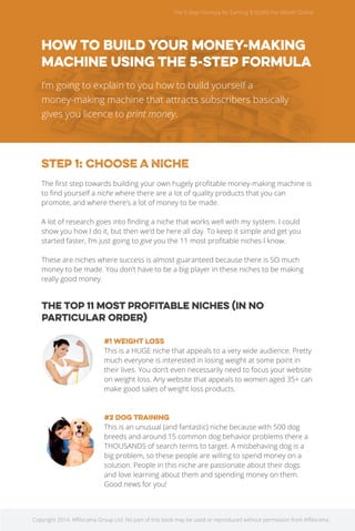The 5 Step Formula for Earning $10,000 Per Month Online 
How to build your money-making 
machine using the 5-Step Formula 
I’m going to explain to you how to build yourself a 
money-making machine that attracts subscribers basically 
gives you licence to print money. 
STEP 1: CHOOSE A NICHE 
The first step towards building your own hugely profitable money-making machine is 
to find yourself a niche where there are a lot of quality products that you can 
promote, and where there’s a lot of money to be made. 
A lot of research goes into finding a niche that works well with my system. I could 
show you how I do it, but then we’d be here all day. To keep it simple and get you 
started faster, I’m just going to give you the 11 most profitable niches I know. 
These are niches where success is almost guaranteed because there is SO much 
money to be made. You don’t have to be a big player in these niches to be making 
really good money. 
The top 11 most profitable niches (in no 
particular order) 
#1 Weight loss 
This is a HUGE niche that appeals to a very wide audience. Pretty 
much everyone is interested in losing weight at some point in 
their lives. You don’t even necessarily need to focus your website 
on weight loss. Any website that appeals to women aged 35+ can 
make good sales of weight loss products. 
#2 Dog training 
This is an unusual (and fantastic) niche because with 500 dog 
breeds and around 15 common dog behavior problems there a 
THOUSANDS of search terms to target. A misbehaving dog is a 
big problem, so these people are willing to spend money on a 
solution. People in this niche are passionate about their dogs 
and love learning about them and spending money on them. 
Good news for you! 
Copyright 2014. Affilorama Group Ltd. No part of this book may be used or reproduced without permission from Affilorama. 
 