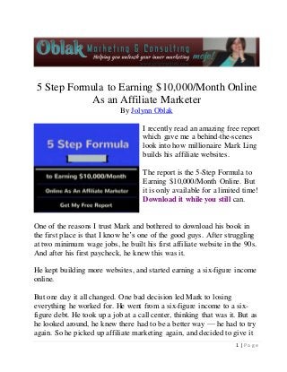 5 Step Formula to Earning $10,000/Month Online 
1 | P a g e 
As an Affiliate Marketer 
By Jolynn Oblak 
I recently read an amazing free report 
which gave me a behind-the-scenes 
look into how millionaire Mark Ling 
builds his affiliate websites. 
The report is the 5-Step Formula to 
Earning $10,000/Month Online. But 
it is only available for a limited time! 
Download it while you still can. 
One of the reasons I trust Mark and bothered to download his book in 
the first place is that I know he’s one of the good guys. After struggling 
at two minimum wage jobs, he built his first affiliate website in the 90s. 
And after his first paycheck, he knew this was it. 
He kept building more websites, and started earning a six-figure income 
online. 
But one day it all changed. One bad decision led Mark to losing 
everything he worked for. He went from a six-figure income to a six-figure 
debt. He took up a job at a call center, thinking that was it. But as 
he looked around, he knew there had to be a better way — he had to try 
again. So he picked up affiliate marketing again, and decided to give it 
 