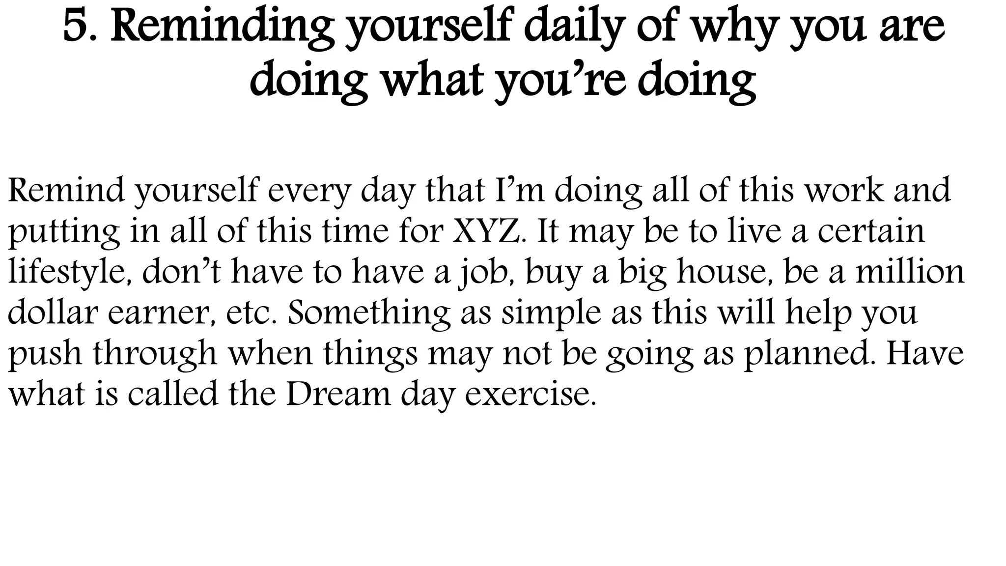 5. Reminding yourself daily of why you are
doing what you’re doing
Remind yourself every day that I’m doing all of this work and
putting in all of this time for XYZ. It may be to live a certain
lifestyle, don’t have to have a job, buy a big house, be a million
dollar earner, etc. Something as simple as this will help you
push through when things may not be going as planned. Have
what is called the Dream day exercise.
 