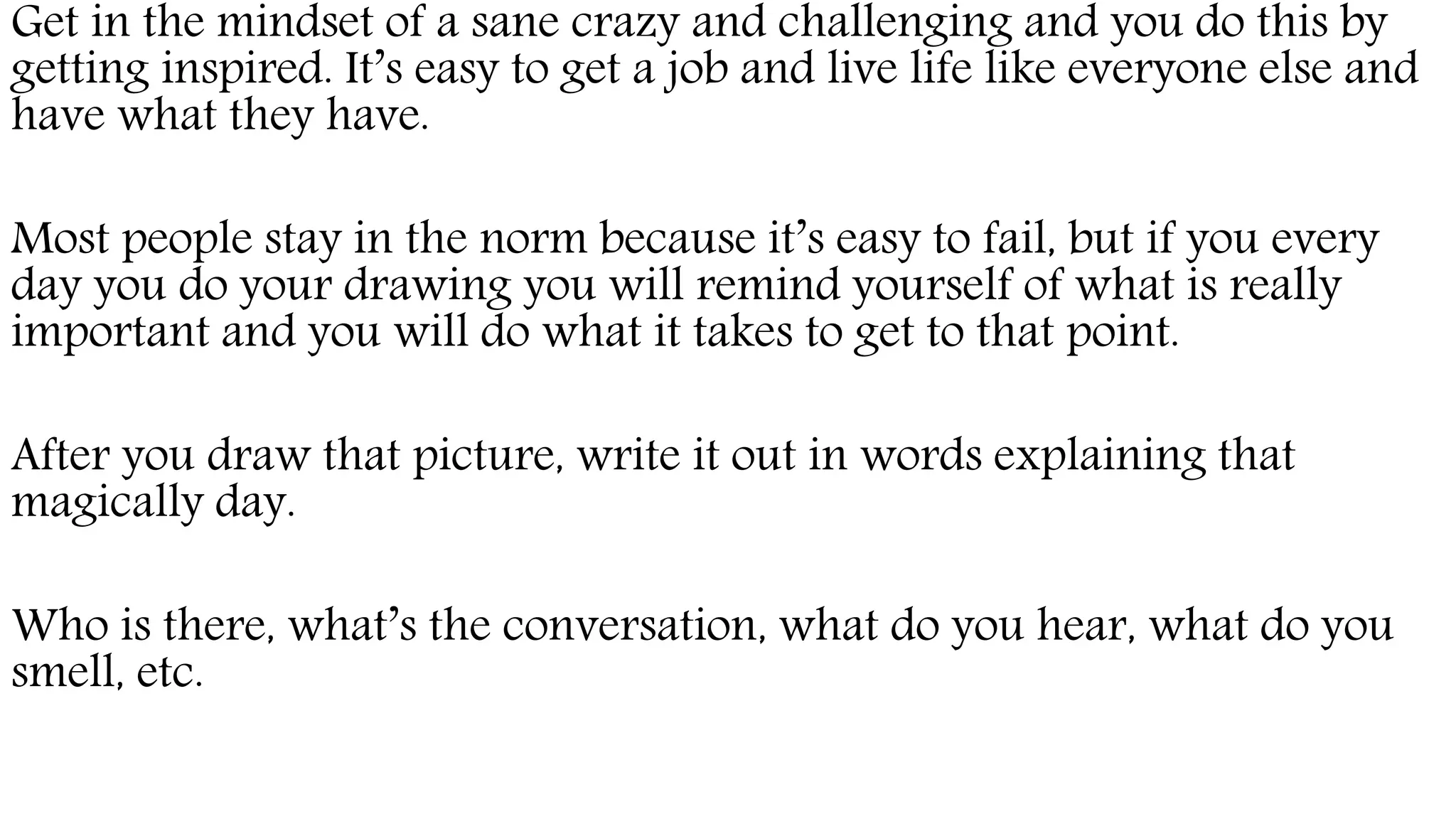 Get in the mindset of a sane crazy and challenging and you do this by
getting inspired. It’s easy to get a job and live life like everyone else and
have what they have.
Most people stay in the norm because it’s easy to fail, but if you every
day you do your drawing you will remind yourself of what is really
important and you will do what it takes to get to that point.
After you draw that picture, write it out in words explaining that
magically day.
Who is there, what’s the conversation, what do you hear, what do you
smell, etc.
 