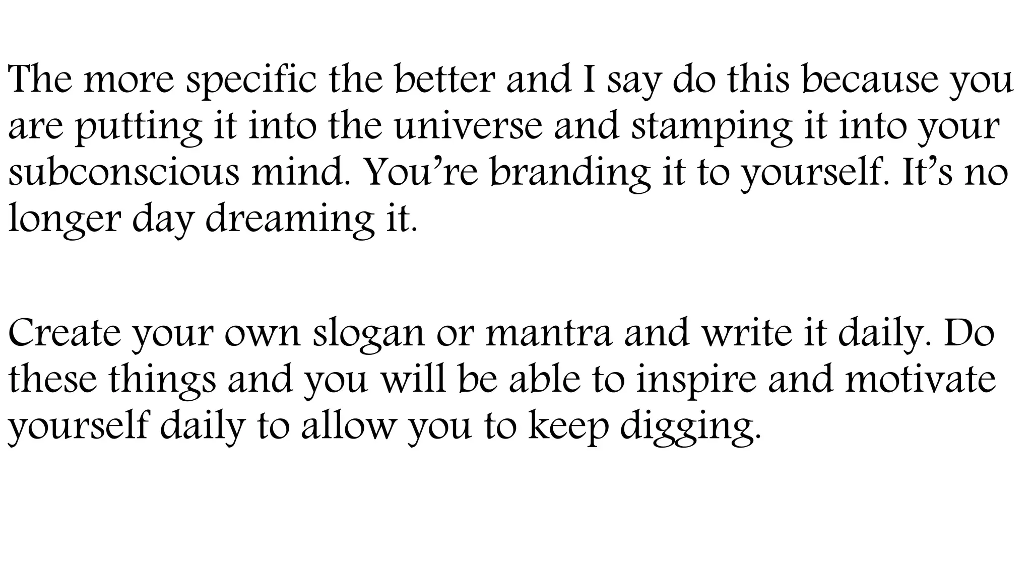 The more specific the better and I say do this because you
are putting it into the universe and stamping it into your
subconscious mind. You’re branding it to yourself. It’s no
longer day dreaming it.
Create your own slogan or mantra and write it daily. Do
these things and you will be able to inspire and motivate
yourself daily to allow you to keep digging.
 