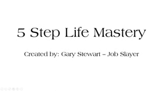5 Step Life Mastery
Created by: Gary Stewart – Job Slayer
 