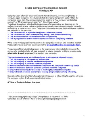 5-Step Computer Maintenance Tutorial
Windows XP
Computer users often rely on advertisements from the Internet, well meaning friends, or
computer repair companies for solutions to help their computer perform better. Often, the
complaints range from “My computer is running so slow” or “My computer won’t start up
normally” or “My programs won’t open” or “I think I have a virus.”
The above descriptions often lead to the purchase of programs that are designed, on the
surface, to remedy a wide variety of problems and usually require the services of a computer
professional to install and run them. These descriptions also suggest that the following problems
are probably on the computer:
1. That the computer is loaded with spyware, adware or viruses.
2. That the computer user “did something wrong” and “deleted something”.
3. That a download from the Internet caused the problem!
4. That a program was either incorrectly installed or not completely installed.
While some of these problems may exist on the computer, users can take hope that most of
these problems are reversible by using tools that are available within the computer itself.
The purpose of this tutorial is to present to the beginner and intermediate level user (or for
anyone who needs the help) a 5 step approach to solving computer problems by using tools
(diagnostic & repair programs) that exist on your computer.
The 5-step maintenance tutorial is designed to address the following issues:
1. Test the integrity of the operating system files.
2. Test the integrity of internal hardware components.
3. Test the integrity of installed software programs.
4. Remove unwanted or unneeded files safely from the computer and free up space.
5. Remove malicious software (virus or spyware) from the computer.
6. Ensure that the computer’s security is working to protect the computer.
7. Ensure that all available memory (for running programs) is working efficiently.
Each step of the tutorial will be fully explained in the pages to follow. Helpful graphics will show
the computer system & will accompany the instruction.
A Table of Contents follows this page
************************************************************************************************
This tutorial is copyrighted by Seager Enterprises as of November 15, 2006.
Contact us at: 775-273-0234 #2 or by email: phillipseager@sbcglobal.net.
1
 