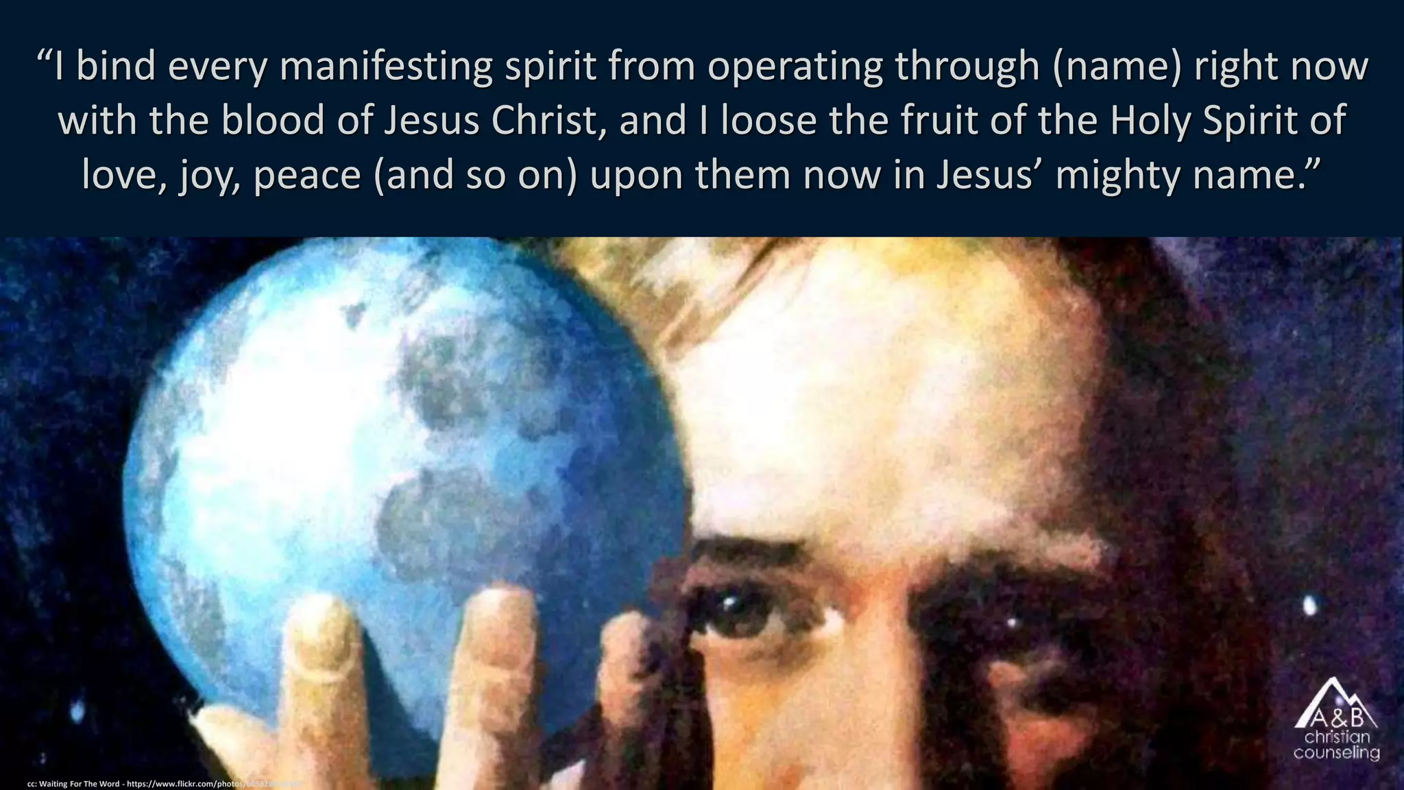 “I bind every manifesting spirit from operating through (name) right now
with the blood of Jesus Christ, and I loose the fruit of the Holy Spirit of
love, joy, peace (and so on) upon them now in Jesus’ mighty name.”
cc: Waiting For The Word - https://www.flickr.com/photos/60532802@N07