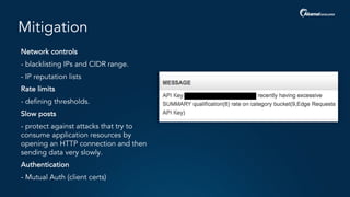 Mitigation
- Network controls
- - blacklisting IPs and CIDR range.
- - IP reputation lists
- Rate limits
- - defining thresholds.
- Slow posts
- - protect against attacks that try to
consume application resources by
opening an HTTP connection and then
sending data very slowly.
- Authentication
- - Mutual Auth (client certs)
 