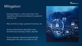 Mitigation
- Good practices; i.e. Don’t give them hints
regarding valid users and password, password
recovery, etc.
- Rate controls on login, password recovery, etc.
- Strong authentication (two-factor auth,
biometric/security keys), OAuth, OpenID
- Human behavior detection (automatically
distinguish if the user is a human or not)
 