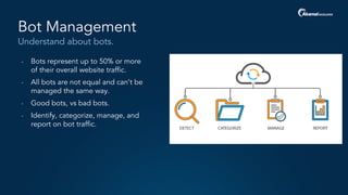 Understand about bots.
Bot Management
- Bots represent up to 50% or more
of their overall website traffic.
- All bots are not equal and can’t be
managed the same way.
- Good bots, vs bad bots.
- Identify, categorize, manage, and
report on bot traffic.
 