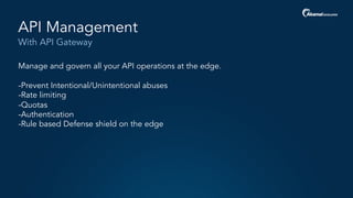 With API Gateway
API Management
Manage and govern all your API operations at the edge.
-Prevent Intentional/Unintentional abuses
-Rate limiting
-Quotas
-Authentication
-Rule based Defense shield on the edge
 