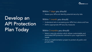 Develop an
API Protection
Plan Today
Within 7 days you should:
− Assess your APIs and identify potential security risks
Within 1 month you should:
− Understand who is accessing your APIs from where and how
− Define appropriate API security measures
Within 3 months you should:
− Select a security solution which allows customizable and
automated API protection tailored to your organization’s
needs
− Drive an implementation project to protect all public and
private APIs
 