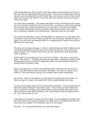 that looking back you feel a bit silly. You'll then reach the point where you think all
the ones who are calling pips after pips are liars - they can’t be making that amount
because you've studied and you don't make that, you know as much as they do and
they must be lying. But they're in there day after day and their account just grows
whilst yours falls.
You will be like a teenager - the traders that make money will freely give you advice
but you're stubborn and think that you know best - you take no notice and overtrade
your account even though everyone says you are mad to - but you know better.
You'll consider following the calls that others make but even then it wont work so
you try paying for signals from someone else - they don't work for you either.
You might even approach a 'guru' like Rob Booker or someone on a chat board who
promises to make you into a trader (usually for a fee of course). Whether the guru is
good or not you won’t win because there is no replacement for screen time and you
still think you know best.
This step can last ages and ages - in fact in reality talking with other traders as well
as personal experience confirms that it can easily last well over a year and more
nearer 3 years. This is also the step when you are most likely to give up through
sheer frustration.
Around 60% of new traders die out in the first 3 months - they give up and this is
good - think about it - if trading was easy we would all be millionaires. another 20%
keep going for a year and then in desperation take risks guaranteed to blow their
account which of course it does.
What may suprise you is that of the remaining 20% all of them will last around 3
years - and they will think they are safe in the water - but even at 3 years only a
further 5-10% will continue and go on to actually make money consistently.
By the way - they are real figures, not just some I’ve picked out of my head - so
when you get to 3 years in the game don’t think its plain sailing from there.
I’ve had many people argue with me about these timescales - funny enough none of
them have been trading for more that 3 years - if you think you know better then
ask on a board for someone who's been trading 5 years and ask them how long it
takes to become fully 100% proficient. Sure i guess there will be exceptions to the
rle - but i havent met any yet.
Eventually you do begin to come out of this phase. You've probably committed more
time and money than you ever thought you would, lost 2 or 3 loaded accounts and
all but given up maybe 3 or 4 times but now its in your blood
One day – In a split second moment you will enter stage 3.
 