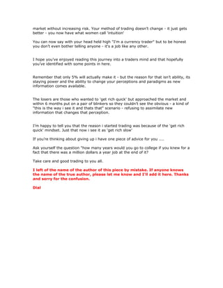 market without increasing risk. Your method of trading doesn’t change - it just gets
better - you now have what women call 'intuition'
You can now say with your head held high "I'm a currency trader" but to be honest
you don’t even bother telling anyone - it's a job like any other.
I hope you’ve enjoyed reading this journey into a traders mind and that hopefully
you’ve identified with some points in here.
Remember that only 5% will actually make it - but the reason for that isn’t ability, its
staying power and the ability to change your perceptions and paradigms as new
information comes available.
The losers are those who wanted to 'get rich quick' but approached the market and
within 6 months put on a pair of blinkers so they couldn’t see the obvious - a kind of
"this is the way i see it and thats that" scenario - refusing to assimilate new
information that changes that perception.
I’m happy to tell you that the reason i started trading was because of the 'get rich
quick' mindset. Just that now i see it as 'get rich slow'
If you’re thinking about giving up i have one piece of advice for you ....
Ask yourself the question "how many years would you go to college if you knew for a
fact that there was a million dollars a year job at the end of it?
Take care and good trading to you all.
I left of the name of the author of this piece by mistake. If anyone knows
the name of the true author, please let me know and I'll add it here. Thanks
and sorry for the confusion.
Dial
 