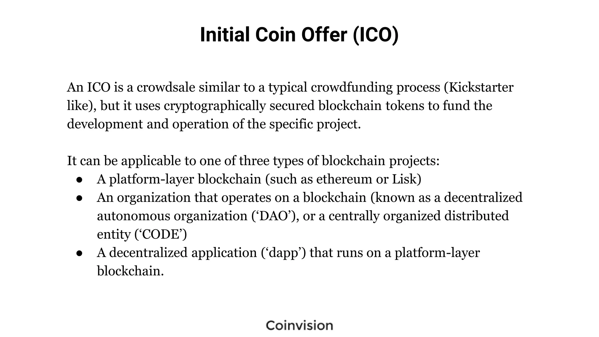 Initial Coin Offer (ICO)
An ICO is a crowdsale similar to a typical crowdfunding process (Kickstarter
like), but it uses cryptographically secured blockchain tokens to fund the
development and operation of the specific project.
It can be applicable to one of three types of blockchain projects:
● A platform-layer blockchain (such as ethereum or Lisk)
● An organization that operates on a blockchain (known as a decentralized
autonomous organization (‘DAO’), or a centrally organized distributed
entity (‘CODE’)
● A decentralized application (‘dapp’) that runs on a platform-layer
blockchain.
 