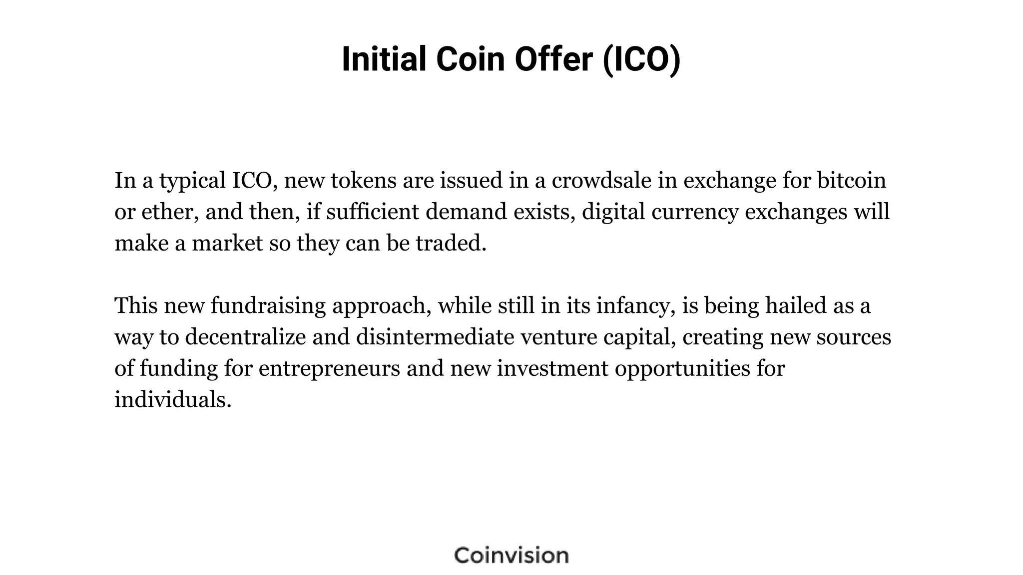Initial Coin Offer (ICO)
In a typical ICO, new tokens are issued in a crowdsale in exchange for bitcoin
or ether, and then, if sufficient demand exists, digital currency exchanges will
make a market so they can be traded.
This new fundraising approach, while still in its infancy, is being hailed as a
way to decentralize and disintermediate venture capital, creating new sources
of funding for entrepreneurs and new investment opportunities for
individuals.
 
