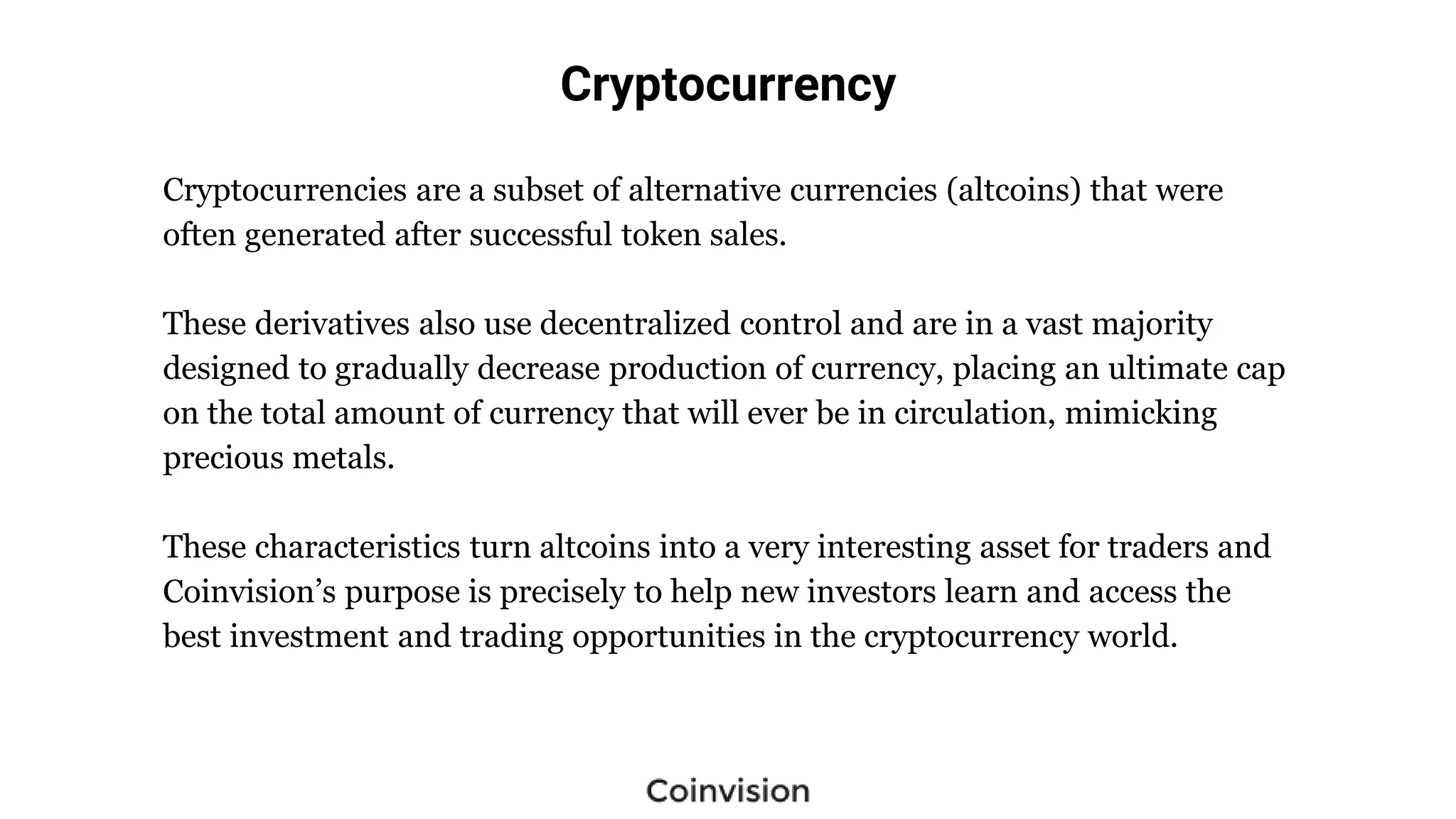 Cryptocurrency
Cryptocurrencies are a subset of alternative currencies (altcoins) that were
often generated after successful token sales.
These derivatives also use decentralized control and are in a vast majority
designed to gradually decrease production of currency, placing an ultimate cap
on the total amount of currency that will ever be in circulation, mimicking
precious metals.
These characteristics turn altcoins into a very interesting asset for traders and
Coinvision’s purpose is precisely to help new investors learn and access the
best investment and trading opportunities in the cryptocurrency world.
 