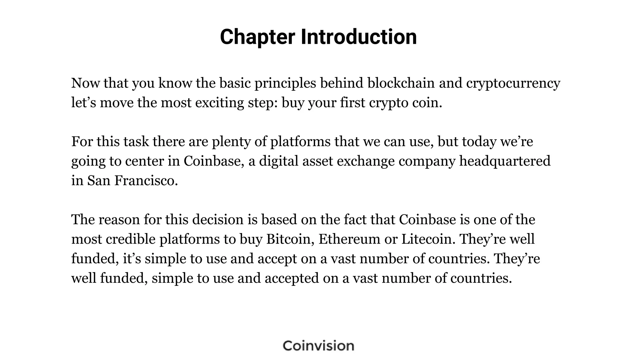 Chapter Introduction
Now that you know the basic principles behind blockchain and cryptocurrency
let’s move the most exciting step: buy your first crypto coin.
For this task there are plenty of platforms that we can use, but today we’re
going to center in Coinbase, a digital asset exchange company headquartered
in San Francisco.
The reason for this decision is based on the fact that Coinbase is one of the
most credible platforms to buy Bitcoin, Ethereum or Litecoin. They’re well
funded, it’s simple to use and accept on a vast number of countries. They’re
well funded, simple to use and accepted on a vast number of countries.
 