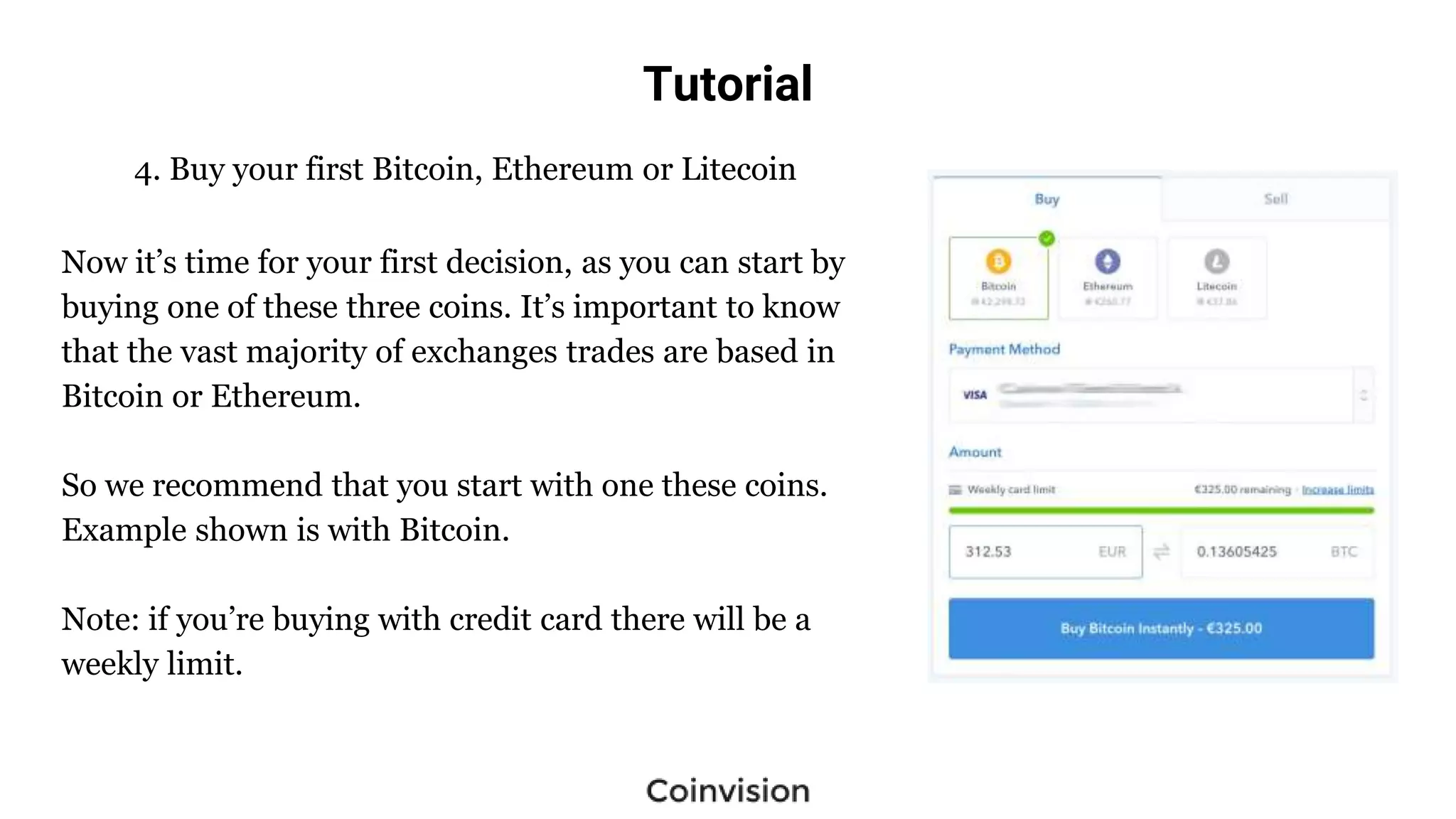 Tutorial
4. Buy your first Bitcoin, Ethereum or Litecoin
Now it’s time for your first decision, as you can start by
buying one of these three coins. It’s important to know
that the vast majority of exchanges trades are based in
Bitcoin or Ethereum.
So we recommend that you start with one these coins.
Example shown is with Bitcoin.
Note: if you’re buying with credit card there will be a
weekly limit.
 