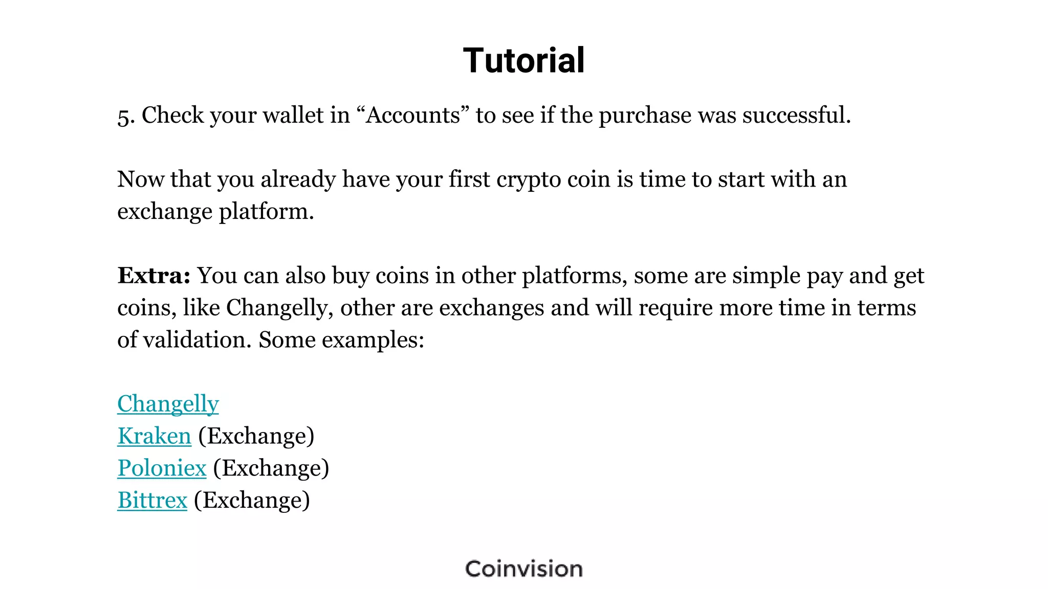 Tutorial
5. Check your wallet in “Accounts” to see if the purchase was successful.
Now that you already have your first crypto coin is time to start with an
exchange platform.
Extra: You can also buy coins in other platforms, some are simple pay and get
coins, like Changelly, other are exchanges and will require more time in terms
of validation. Some examples:
Changelly
Kraken (Exchange)
Poloniex (Exchange)
Bittrex (Exchange)
 