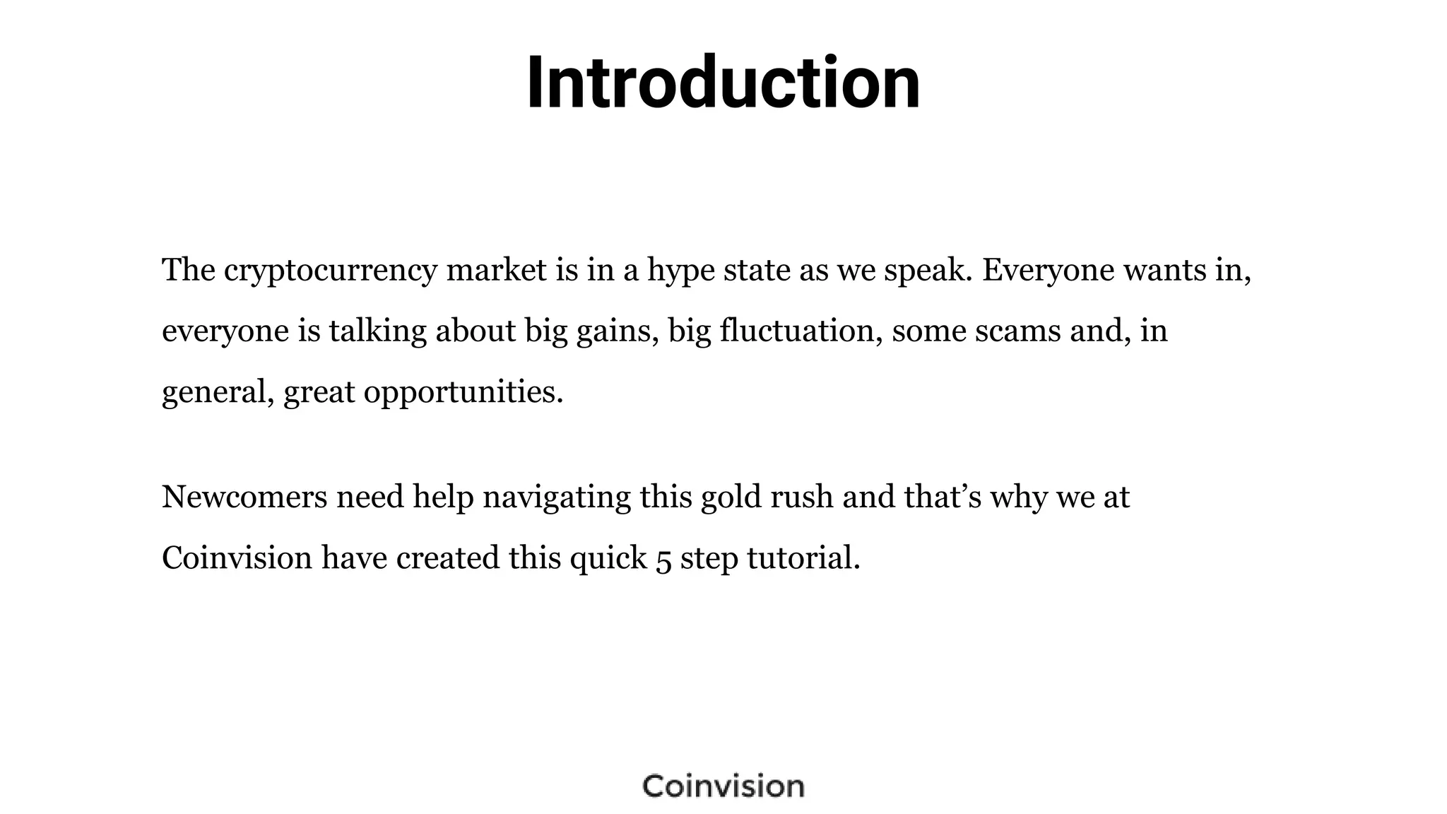 Introduction
The cryptocurrency market is in a hype state as we speak. Everyone wants in,
everyone is talking about big gains, big fluctuation, some scams and, in
general, great opportunities.
Newcomers need help navigating this gold rush and that’s why we at
Coinvision have created this quick 5 step tutorial.
 