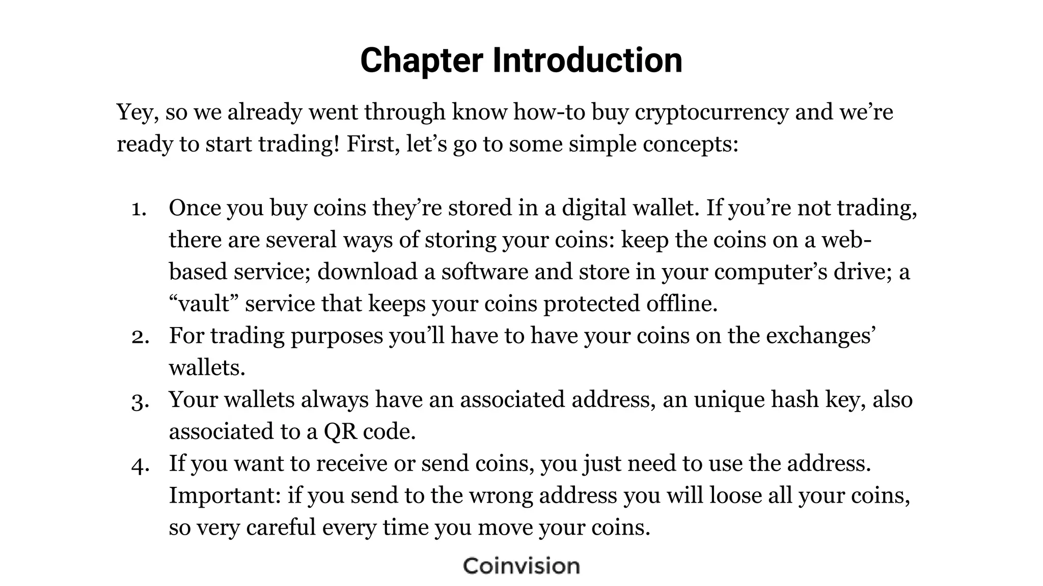 Chapter Introduction
Yey, so we already went through know how-to buy cryptocurrency and we’re
ready to start trading! First, let’s go to some simple concepts:
1. Once you buy coins they’re stored in a digital wallet. If you’re not trading,
there are several ways of storing your coins: keep the coins on a web-
based service; download a software and store in your computer’s drive; a
“vault” service that keeps your coins protected offline.
2. For trading purposes you’ll have to have your coins on the exchanges’
wallets.
3. Your wallets always have an associated address, an unique hash key, also
associated to a QR code.
4. If you want to receive or send coins, you just need to use the address.
Important: if you send to the wrong address you will loose all your coins,
so very careful every time you move your coins.
 