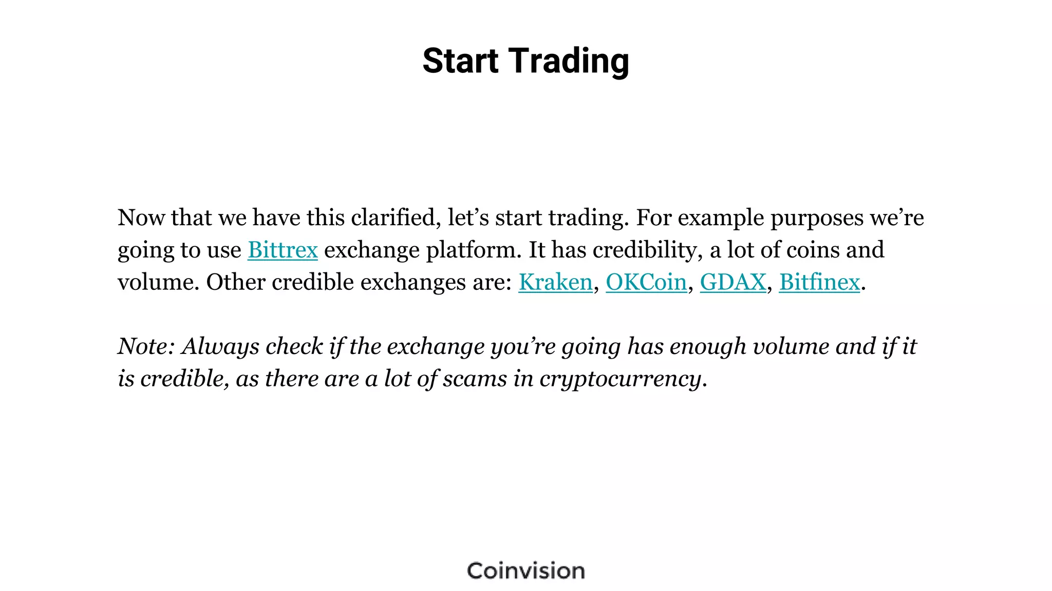 Start Trading
Now that we have this clarified, let’s start trading. For example purposes we’re
going to use Bittrex exchange platform. It has credibility, a lot of coins and
volume. Other credible exchanges are: Kraken, OKCoin, GDAX, Bitfinex.
Note: Always check if the exchange you’re going has enough volume and if it
is credible, as there are a lot of scams in cryptocurrency.
 