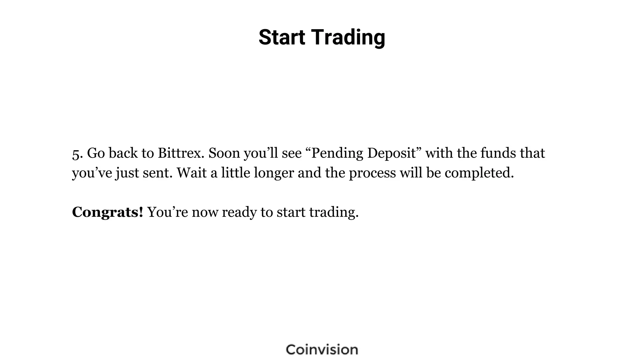 Start Trading
5. Go back to Bittrex. Soon you’ll see “Pending Deposit” with the funds that
you’ve just sent. Wait a little longer and the process will be completed.
Congrats! You’re now ready to start trading.
 