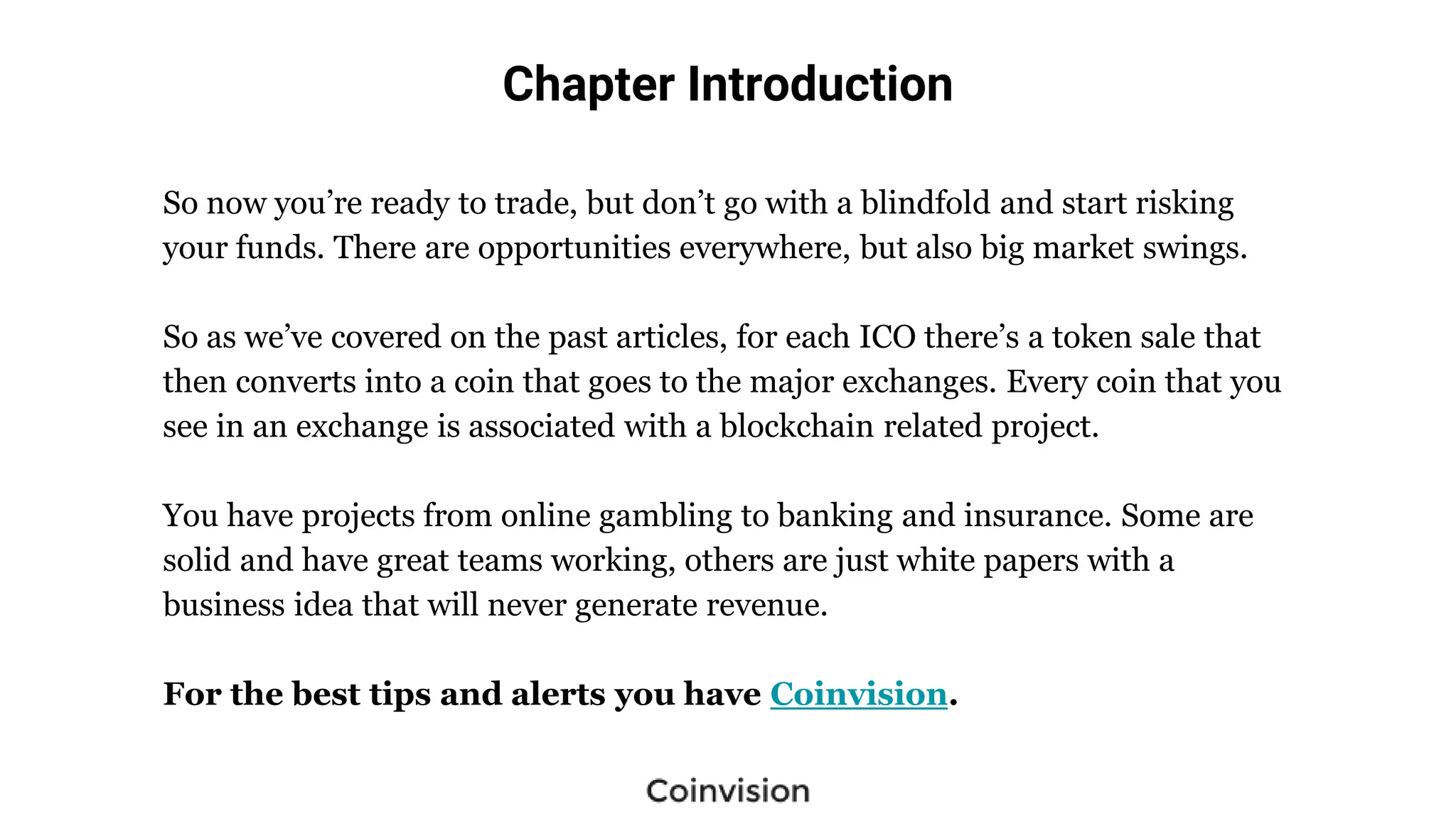 Chapter Introduction
So now you’re ready to trade, but don’t go with a blindfold and start risking
your funds. There are opportunities everywhere, but also big market swings.
So as we’ve covered on the past articles, for each ICO there’s a token sale that
then converts into a coin that goes to the major exchanges. Every coin that you
see in an exchange is associated with a blockchain related project.
You have projects from online gambling to banking and insurance. Some are
solid and have great teams working, others are just white papers with a
business idea that will never generate revenue.
For the best tips and alerts you have Coinvision.
 