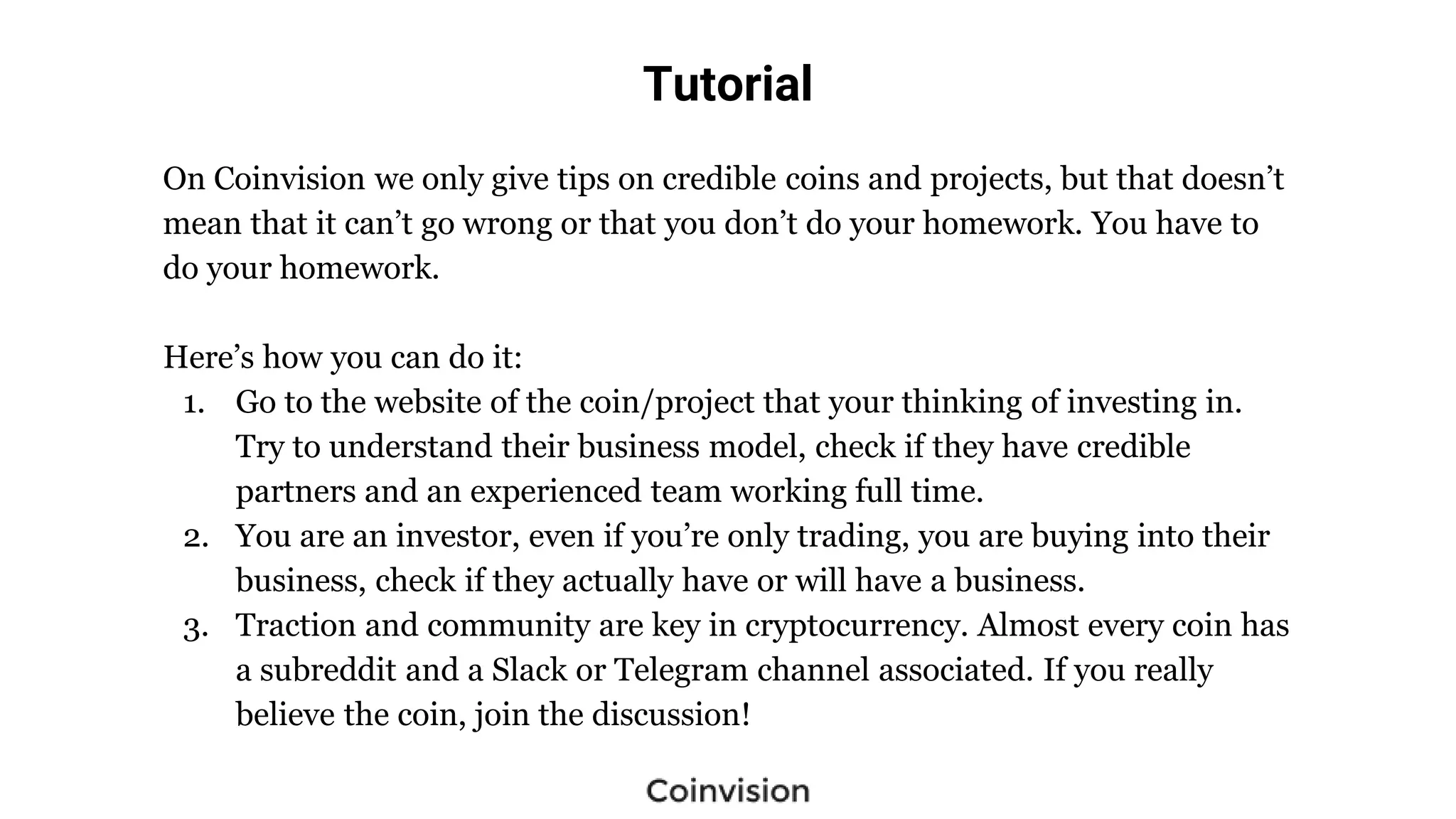 Tutorial
On Coinvision we only give tips on credible coins and projects, but that doesn’t
mean that it can’t go wrong or that you don’t do your homework. You have to
do your homework.
Here’s how you can do it:
1. Go to the website of the coin/project that your thinking of investing in.
Try to understand their business model, check if they have credible
partners and an experienced team working full time.
2. You are an investor, even if you’re only trading, you are buying into their
business, check if they actually have or will have a business.
3. Traction and community are key in cryptocurrency. Almost every coin has
a subreddit and a Slack or Telegram channel associated. If you really
believe the coin, join the discussion!
 