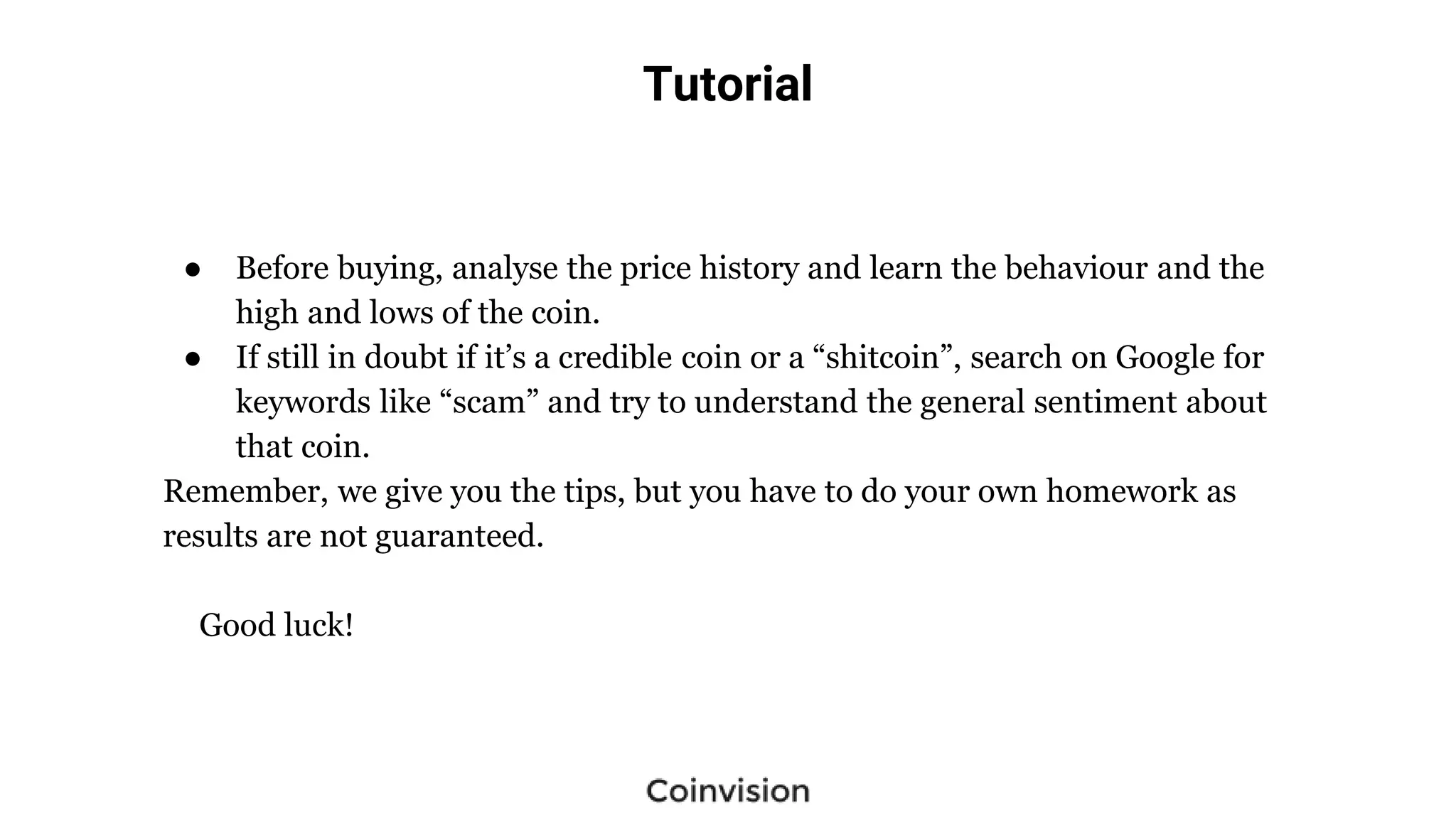 Tutorial
● Before buying, analyse the price history and learn the behaviour and the
high and lows of the coin.
● If still in doubt if it’s a credible coin or a “shitcoin”, search on Google for
keywords like “scam” and try to understand the general sentiment about
that coin.
Remember, we give you the tips, but you have to do your own homework as
results are not guaranteed.
Good luck!
 