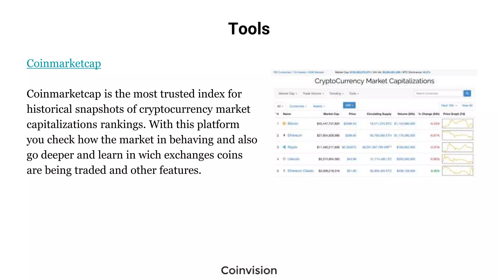 Tools
Coinmarketcap
Coinmarketcap is the most trusted index for
historical snapshots of cryptocurrency market
capitalizations rankings. With this platform
you check how the market in behaving and also
go deeper and learn in wich exchanges coins
are being traded and other features.
 