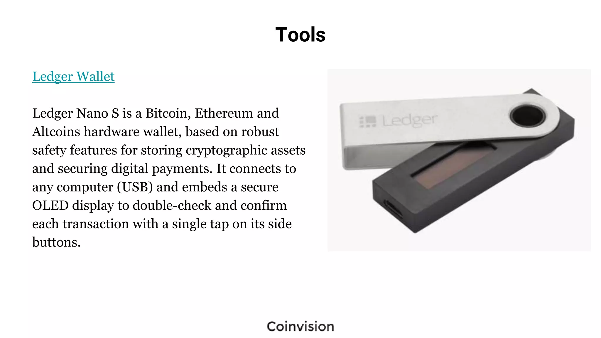 Tools
Ledger Wallet
Ledger Nano S is a Bitcoin, Ethereum and
Altcoins hardware wallet, based on robust
safety features for storing cryptographic assets
and securing digital payments. It connects to
any computer (USB) and embeds a secure
OLED display to double-check and confirm
each transaction with a single tap on its side
buttons.
 