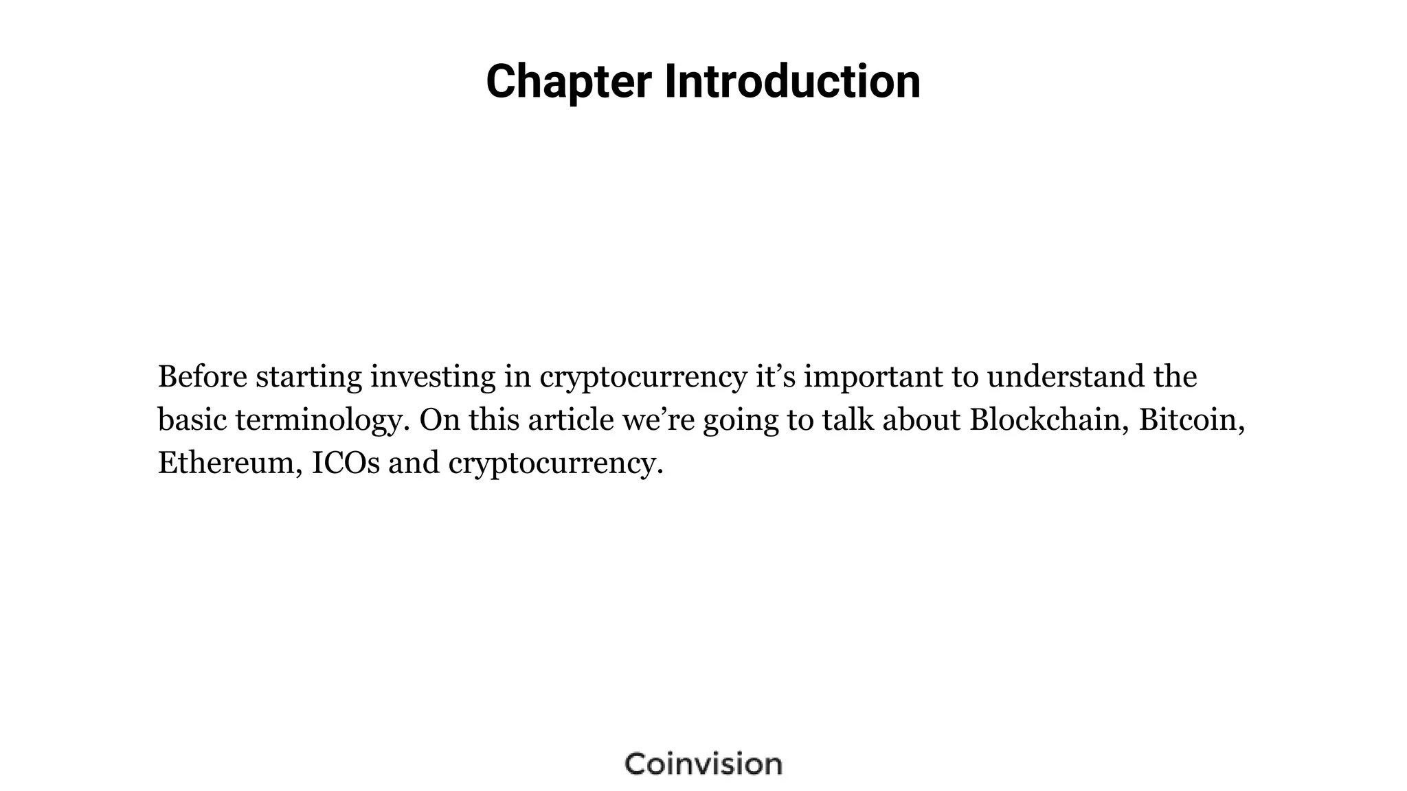 Chapter Introduction
Before starting investing in cryptocurrency it’s important to understand the
basic terminology. On this article we’re going to talk about Blockchain, Bitcoin,
Ethereum, ICOs and cryptocurrency.
 