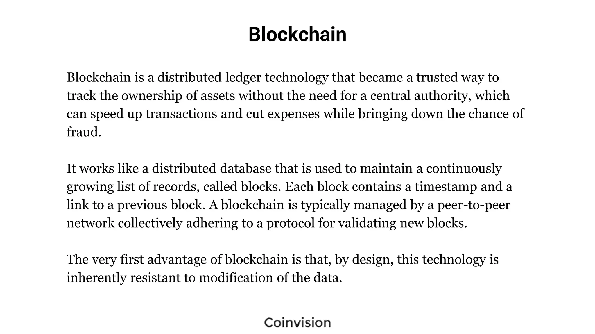 Blockchain
Blockchain is a distributed ledger technology that became a trusted way to
track the ownership of assets without the need for a central authority, which
can speed up transactions and cut expenses while bringing down the chance of
fraud.
It works like a distributed database that is used to maintain a continuously
growing list of records, called blocks. Each block contains a timestamp and a
link to a previous block. A blockchain is typically managed by a peer-to-peer
network collectively adhering to a protocol for validating new blocks.
The very first advantage of blockchain is that, by design, this technology is
inherently resistant to modification of the data.
 