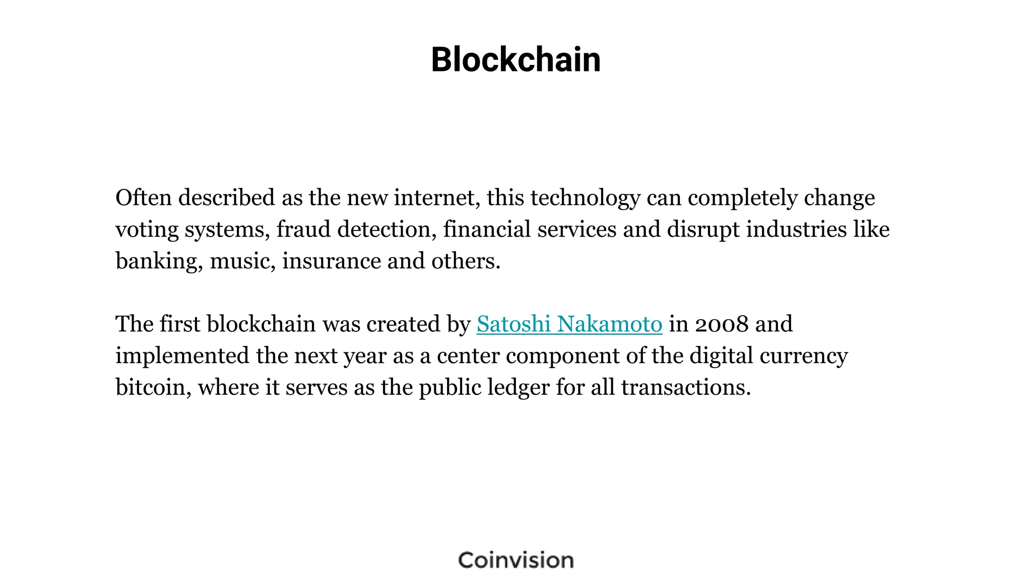 Blockchain
Often described as the new internet, this technology can completely change
voting systems, fraud detection, financial services and disrupt industries like
banking, music, insurance and others.
The first blockchain was created by Satoshi Nakamoto in 2008 and
implemented the next year as a center component of the digital currency
bitcoin, where it serves as the public ledger for all transactions.
 