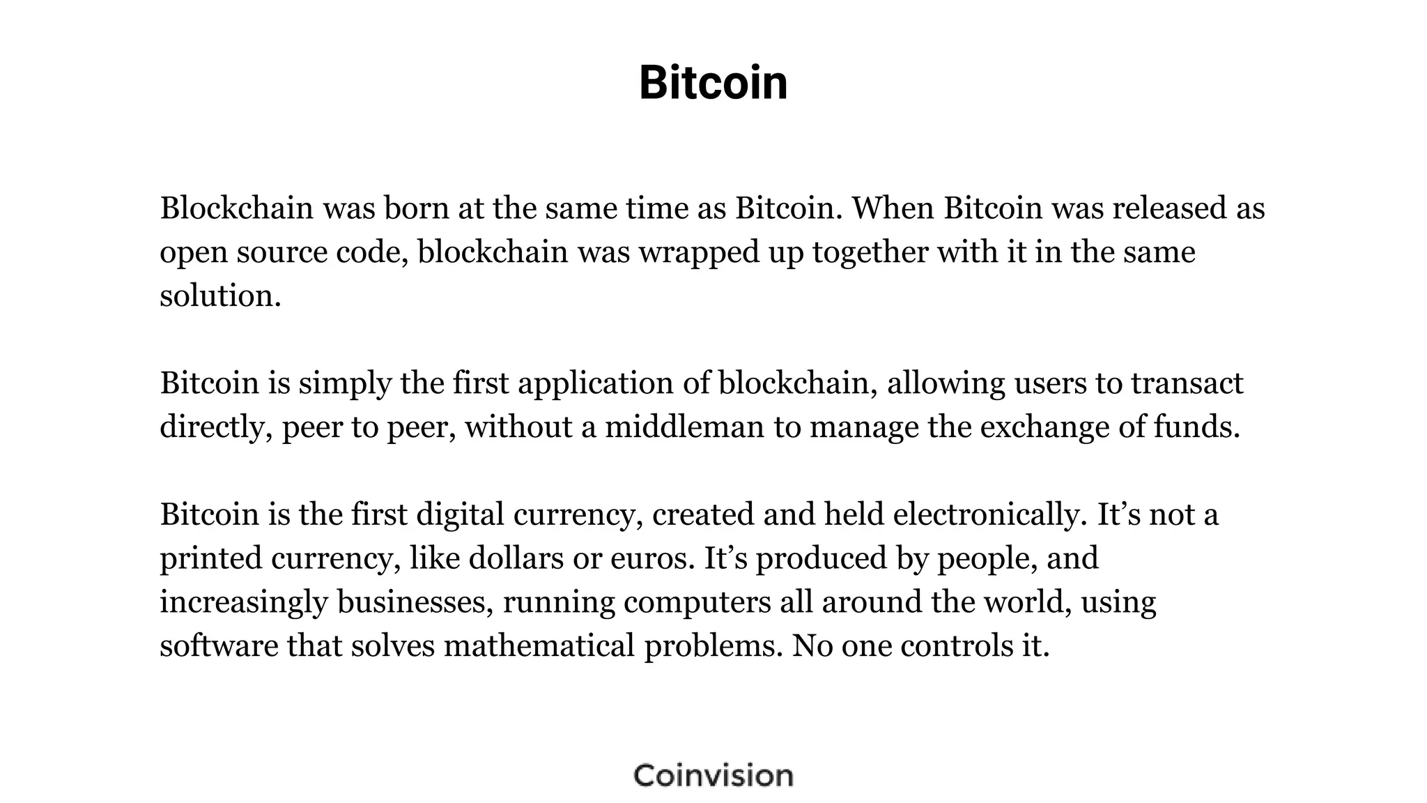 Bitcoin
Blockchain was born at the same time as Bitcoin. When Bitcoin was released as
open source code, blockchain was wrapped up together with it in the same
solution.
Bitcoin is simply the first application of blockchain, allowing users to transact
directly, peer to peer, without a middleman to manage the exchange of funds.
Bitcoin is the first digital currency, created and held electronically. It’s not a
printed currency, like dollars or euros. It’s produced by people, and
increasingly businesses, running computers all around the world, using
software that solves mathematical problems. No one controls it.
 